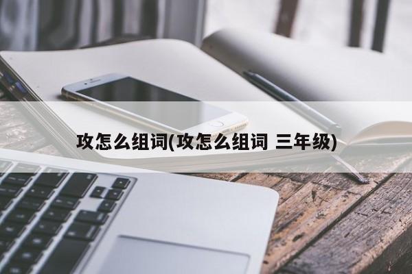 攻怎么组词(攻怎么组词 三年级)