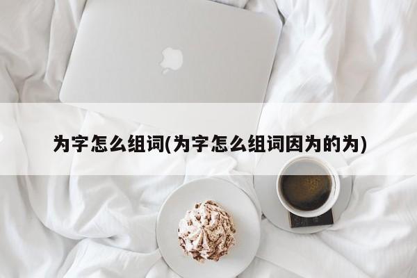 为字怎么组词(为字怎么组词因为的为)