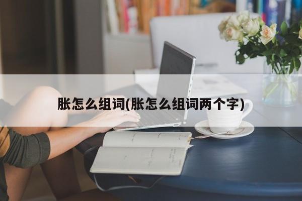 胀怎么组词(胀怎么组词两个字)